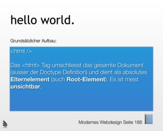 hello world.
Grundsätzlicher Aufbau:

<html />

Das <html> Tag umschliesst das gesamte Dokument
(ausser der Doctype Deﬁnition) und dient als absolutes
Elternelement (auch Root-Element). Es ist meist
unsichtbar.




                          Modernes Webdesign Seite 188
 
