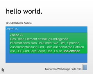 hello world.
Grundsätzlicher Aufbau:

<html />
   <head />
   Das Head Element enthält grundlegende
   Informationen zum Dokument wie Titel, Sprache,
   Zusammenfassung und Links auf benötigte Dateien
   wie CSS und JavaScript Files. Es ist unsichtbar.




                          Modernes Webdesign Seite 190
 