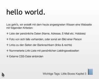 hello world.
Los geht’s, wir erstellt mit dem heute angeeigneten Wissen eine Webseite
mit folgenden Kriterien:

  Liste der persönliche Daten (Name, Adresse, E-Mail etc. Hobbies)

  Foto von sich falls vorhanden, oder sonst ein Bild einer Person

  Links zu den Seiten der Banknachbarn (links & rechts)

  Nummerierte Link-Liste mit persönlichen Lieblingswebseiten

  Externe CSS-Datei einbinden




                               Wichtige Tags: Little Boxes Kapitel 3
 