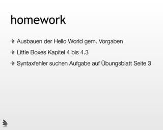homework
Ausbauen der Hello World gem. Vorgaben
Little Boxes Kapitel 4 bis 4.3
Syntaxfehler suchen Aufgabe auf Übungsblatt Seite 3
 