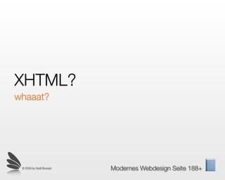XHTML?
Das HT im XHTML steht für Hyper Text. Es ist also Text
mit sogenannten Links, also Verbindungen zu anderen
Dokumenten, zum Beispiel auch des XHTML Typs, oder
auch eines andern Typs wie etwa Bilder, Videos, MP3,
RSS-Feeds...
HTML ist wie ein Gen, der Träger aller Informationen im
Internet. Darin eingebettet oder dadurch verlinkt können
andere Code-Formen sein. Das HTML einer Seite liegt
offen und kann von jedem Studiert werden.
 