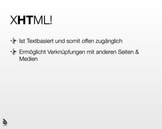 XHTML?
M steht für Markup. Das wird mit auszeichnen /
markieren übersetzt. Man versieht dabei den Inhalt
eines Dokuments mit Ettiketten / Kleber welche
beschreiben, was der Inhalt für eine semantische
Bedeutung hat. Gewisse Individuen tagen ihre Namen
mit Spraydosen an Wände. Wir tagen Inhalte. Daher
nennen sich diese Ettiketten im XHTML Tags.
 