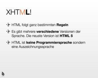 XHTML?
Nun zum misteriösen X. Es steht für XML was
wiederum Extensible Markup Language heisst, also
Erweiterbare Auszeichnungs-Sprache. XHTML folgt
den (strengeren) Regeln von XML. Dadurch ist es
konformer als HTML und lässt sich ausserdem Zukünftig
erweitern sowie von beliebigen XML Interpretern lesen.
Heute basieren viele Code-Standards auf XML (z.B:
RSS-Feeds, Ofﬁce-Dokumente, Einstellungen beim
Mac...) wodurch die Programme welche XML
verarbeiten, theoretisch auch XHTML auslesen können.
 