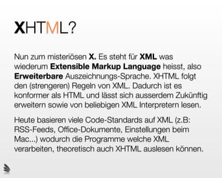 XHTML!
 XML ist erweiterbar
 Der Doctype deﬁniert, welche Tags für ein XML
 Dokument gültig sind
 Da XML keine deﬁnierten Tags hat, sondern nur über
 bestimmte Regeln verfügt, wie solche Tags
 aufgebaut sein müssen, ist es extrem ﬂexiebel
 Da XHTML den XML Regeln folgt, kann es von
 jedem Interpreter der XML versteh gelesen werden


                       Modernes Webdesign Seite 188
 