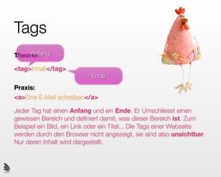 Tags
                                        Huhn

     Anfang
Theorie:

<tag>Inhalt</tag>
                           Ende
Praxis:
<a>Eine E-Mail schreiben</a>

Jeder Tag hat einen Anfang und ein Ende. Er Umschliesst einen
gewissen Bereich und deﬁniert damit, was dieser Bereich ist. Zum
Beispiel ein Bild, ein Link oder ein Titel... Die Tags einer Webseite
werden durch den Browser nicht angezeigt, sie sind also unsichtbar.
Nur deren Inhalt wird dargestellt.
 