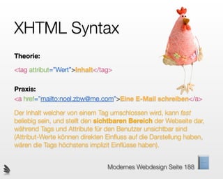 XHTML Syntax
                                       Susi
Theorie:

<tag attribut=”Wert”>Inhalt</tag>

Praxis:
<a href=”mailto:noel.zbw@me.com”>Eine E-Mail schreiben</a>

Der Inhalt welcher von einem Tag umschlossen wird, kann fast
beliebig sein, und stellt den sichtbaren Bereich der Webseite dar,
während Tags und Attribute für den Benutzer unsichtbar sind
(Attribut-Werte können direkten Einﬂuss auf die Darstellung haben,
wären die Tags höchstens implizit Einﬂüsse haben).


                                Modernes Webdesign Seite 188
 