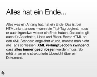 Verschachtelung
First in, last out.
XHTML Elemente können verschachtelt werden. So kann ein
Abschnitt beispielsweise einen Link enthalten, und ein Block
einen Abschnitt. Dies nennt man den Dokument-Baum oder
auch DOM (Document Object Model).
Wichtig ist, dass die Tags in der richtigen Reihenfolge
geschlossen werden. Der Tag der zuerst geöffnet wurde, muss
zuletzt geschlossen werden:
<p>
  Suche auf <a href=”www.google.com”>google</a>!
</p>
 