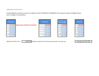 Apliquemos Formato Fecha
Cuando digitamos una fecha se coloca en la siguiente sintaxis. DD-MM-AA o DD/MM/AA. No es necesario copiar los 4 dígitos del año,
pero si los digita no hay problema.
Fecha Corta 14-Mar-2001
Miercoles, 14 de
Marzo de 2001
Marzo-01
4/5/2000 Ingrese aquí su fecha de nacimiento 4/5/2000 1/0/1900 4/5/2000
12/2/1978 12/2/1978 12/2/1978 12/2/1978
2/15/2002 2/15/2002 2/15/2002 2/15/2002
5/23/1999 5/23/1999 5/23/1999 5/23/1999
8/8/1988 8/8/1988 8/8/1988 8/8/1988
11/15/2000 11/15/2000 11/15/2000 11/15/2000
3/31/1958 3/31/1958 3/31/1958 3/31/1958
Digite aquí la fecha actual 6/28/2015 cambiele la aparencia de la fecha para que quede la mas larga aquí domingo, junio 28, 2015
 