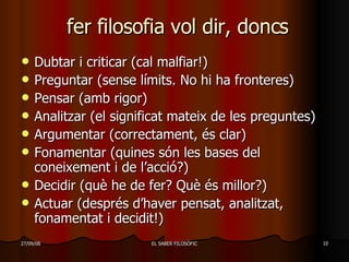 fer filosofia vol dir, doncs Dubtar i criticar (cal malfiar!) Preguntar (sense límits. No hi ha fronteres)  Pensar (amb rigor) Analitzar (el significat mateix de les preguntes) Argumentar (correctament, és clar) Fonamentar (quines són les bases del coneixement i de l’acció?) Decidir (què he de fer? Què és millor?) Actuar (després d’haver pensat, analitzat, fonamentat i decidit!) 