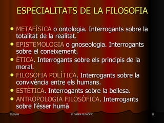 ESPECIALITATS DE LA FILOSOFIA METAFÍSICA  o ontologia. Interrogants sobre la totalitat de la realitat. EPISTEMOLOGIA  o gnoseologia. Interrogants sobre el coneixement. ÈTICA . Interrogants sobre els principis de la moral. FILOSOFIA POLÍTICA . Interrogants sobre la convivència entre els humans. ESTÈTICA . Interrogants sobre la bellesa. ANTROPOLOGIA FILOSÒFICA . Interrogants sobre l’ésser humà 
