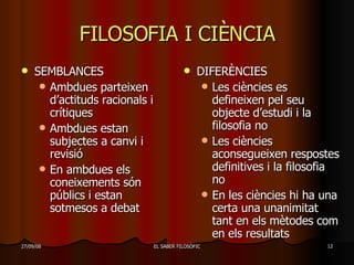 FILOSOFIA I CIÈNCIA SEMBLANCES Ambdues parteixen d’actituds racionals i crítiques Ambdues estan subjectes a canvi i revisió En ambdues els coneixements són públics i estan sotmesos a debat DIFERÈNCIES Les ciències es defineixen pel seu objecte d’estudi i la filosofia no Les ciències aconsegueixen respostes definitives i la filosofia no En les ciències hi ha una certa una unanimitat tant en els mètodes com en els resultats 