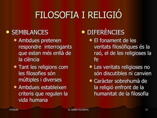 FILOSOFIA I RELIGIÓ SEMBLANCES Ambdues pretenen respondre  interrogants que estan més enllà de la ciència Tant les religions com les filosofies són múltiples i diverses Ambdues estableixen criteris que regulen la vida humana DIFERÈNCIES El fonament de les veritats filosòfiques és la raó, el de les religioses la fe Les veritats religioses no són discutibles ni canvien Caràcter sobrehumà de la religió enfront de la humanitat de la filosofia 