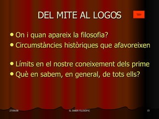 DEL MITE AL LOGOS On i quan apareix la filosofia? Circumstàncies històriques que afavoreixen l’aparició de la filosofia   Límits en el nostre coneixement dels primers filòsofs Què en sabem, en general, de tots ells?   
