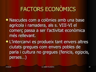 FACTORS ECONÒMICS Nascudes com a colònies amb una base agrícola i ramadera, als s. VIII-VI el comerç passa a ser l’activitat econòmica més rellevant. L’intercanvi es produeix tant envers altres ciutats gregues com envers pobles de parla i cultura no gregues (fenicis, egipcis, perses…) 