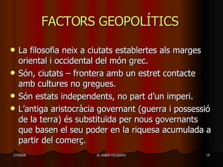 FACTORS GEOPOLÍTICS  La filosofia neix a ciutats establertes als marges oriental i occidental del món grec. Són, ciutats – frontera amb un estret contacte amb cultures no gregues. Són estats independents, no part d’un imperi. L’antiga aristocràcia governant (guerra i possessió de la terra) és substituïda per nous governants que basen el seu poder en la riquesa acumulada a partir del comerç . 