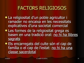 FACTORS RELIGIOSOS La religiositat d’un poble agricultor i ramader no encaixa en les necessitats explicatives d’una societat comercial Les formes de la religiositat grega es basen en una tradició oral:  no hi ha llibres sagrats Els encarregats del culte són el cap de família o el cap de l’estat:  no hi ha una classe sacerdotal 