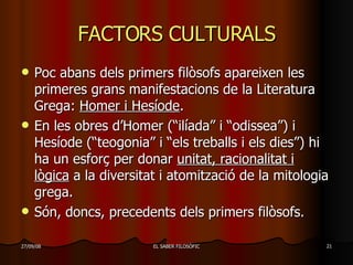 FACTORS CULTURALS Poc abans dels primers filòsofs apareixen les primeres grans manifestacions de la Literatura Grega:  Homer i Hesíode . En les obres d’Homer (“ilíada” i “odissea”) i Hesíode (“teogonia” i “els treballs i els dies”) hi ha un esforç per donar  unitat, racionalitat i lògica  a la diversitat i atomització de la mitologia grega. Són, doncs, precedents dels primers filòsofs. 