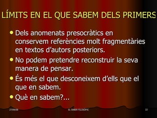 LÍMITS EN EL QUE SABEM DELS PRIMERS FILÒSOFS Dels anomenats presocràtics en conservem referències molt fragmentàries en textos d’autors posteriors. No podem pretendre reconstruir la seva manera de pensar. És més el que desconeixem d’ells que el que en sabem. Què en sabem?...  