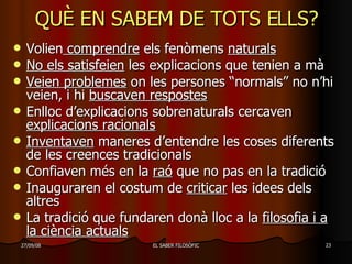 QUÈ EN SABEM DE TOTS ELLS? Volien  comprendre  els fenòmens  naturals   No els satisfeien  les explicacions que tenien a mà Veien problemes  on les persones “normals” no n’hi veien, i hi  buscaven respostes Enlloc d’explicacions sobrenaturals cercaven  explicacions racionals Inventaven  maneres d’entendre les coses diferents de les creences tradicionals Confiaven més en la  raó  que no pas en la tradició Inauguraren el costum de  criticar  les idees dels altres La tradició que fundaren donà lloc a la  filosofia i a la ciència actuals 