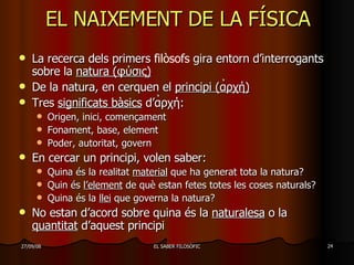 EL NAIXEMENT DE LA FÍSICA La recerca dels primers  filòsofs  gira entorn d’interrogants sobre la  natura ( φύσις) De la natura, en cerquen el  principi (α̉ρχή) Tres  significats bàsics  d’α̉ρχή: Origen, inici, començament Fonament, base, element Poder, autoritat, govern En cercar un principi, volen saber: Quina és la realitat  material  que ha generat tota la natura? Quin és  l’element  de què estan fetes totes les coses naturals? Quina és la  llei  que governa la natura?  No estan d’acord sobre quina és la  naturalesa  o la  quantitat  d’aquest principi 