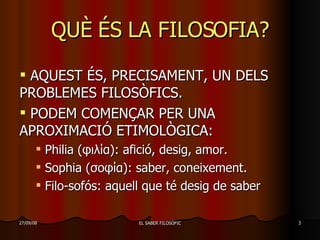 QUÈ ÉS LA FILOSOFIA? AQUEST ÉS, PRECISAMENT, UN DELS PROBLEMES FILOSÒFICS. PODEM COMENÇAR PER UNA APROXIMACIÓ ETIMOLÒGICA: Philia ( φιλία ) : afició, desig, amor. Sophia ( σοφία ) : saber, coneixement. Filo-sofós: aquell que té desig de saber 