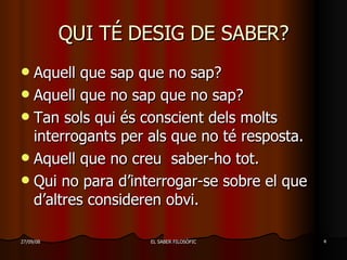 QUI TÉ DESIG DE SABER? Aquell que sap que no sap? Aquell que no sap que no sap? Tan sols qui és conscient dels molts interrogants per als que no té resposta.  Aquell que no creu  saber-ho tot. Qui no para d’interrogar-se sobre el que d’altres consideren obvi. 