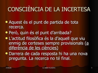 CONSCIÈNCIA DE LA INCERTESA Aquest és el punt de partida de tota recerca. Però, quin és el punt d’arribada? L’actitud filosòfica és la d’aquell que viu enmig de certeses sempre provisionals ( a diferència de les ciències) Darrera de cada resposta hi ha una nova pregunta. La recerca no té final. 