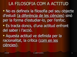 LA FILOSOFIA COM A ACTITUD No es defineix la filosofia pel seu objecte d’estudi ( a diferència de les ciències ) sinó per la forma d’estudiar-lo, per l’enfoc. Es tracta doncs, d’una actitud enfront del saber i l’acció. Aquesta actitud ve definida per la racionalitat, la crítica ( com en les ciències ). 