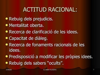 ACTITUD RACIONAL: Rebuig dels prejudicis. Mentalitat oberta. Recerca de clarificació de les idees. Capacitat de diàleg. Recerca de fonaments racionals de les idees. Predisposició a modificar les pròpies idees. Rebuig dels sabers “ocults”. 