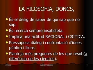LA FILOSOFIA, DONCS, És el desig de saber de qui sap que no sap. És recerca sempre insatisfeta. Implica una actitud RACIONAL i CRÍTICA. Pressuposa diàleg i confrontació d’idees pública i lliure. Planteja més preguntes de les que resol ( a diferència de les ciències ). 