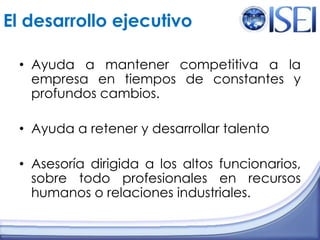 El desarrollo ejecutivoAyuda a mantener competitiva a la empresa en tiempos de constantes y profundos cambios.Ayuda a retener y desarrollar talentoAsesoría dirigida a los altos funcionarios, sobre todo profesionales en recursos humanos o relaciones industriales.