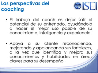 Las perspectivas del coachingEl trabajo del coach es dejar salir el potencial de su entrenado, ayudándolo a hacer el mejor uso posible de su conocimiento, inteligencia y experiencia.Apoya a su cliente reconociendo, mejorando y apalancando sus fortalezas, a la vez que identifica y mejora sus conocimientos y habilidades en áreas claves para su desempeño.