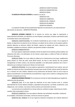 - DERECHO CONSTITUCIONAL.
- DERECHO ADMINISTRATIVO.
- DERECHO PENAL.
El DERECHO PRIVADO INTERNO se clasifica a su vez en:
- DERECHO CIVIL
- DERECHO COMERCIAL.
- DERECHO DEL TRABAJO.
- DERECHO DE MINERÍA.
- DERECHO AGRARIO.
Los aspectos formales de los procedimientos dependen de cada derecho y de cada jurisdicción,
este derecho se denomina: - DERECHO PROCESAL.
DERECHO INTERNO PUBLICO: Es el conjunto de normas que reglan la organización y
desenvolvimiento del Estado, sus relaciones con otros Estados y particulares, tomando a este derecho tanto
en el ámbito interno como internacional.
DERECHO CONSTITUCIONAL: Es el derecho fundamental ya que en base a él se organiza el
Estado, se determinan los derechos de los individuos y la relación de los mismos con los poderes públicos.
Además determina la estructura política del Estado, organiza los poderes del mismo, determina sus
facultades y establece los derechos, deberes y las garantías sociales e individuales.
DERECHO ADMINISTRATIVO:
Es el que regula la organización actividad y formas de relación de los distintos poderes públicos, las
relaciones entre ellos y los particulares con los mismos, puede según su esfera de Poder ser Nacional,
Provincial o Municipal.
DERECHO PENAL: Es el que califica los delitos por la inobservancia de las leyes, estableciendo
penas (prisión) en miras del orden social (Moral Social). Se trata en este derecho las más grandes
transgresiones al Orden Jurídico y las sanciones aplicables a los delincuentes (abandono de la norma =
delinquire) que constituyen la pena por la ofensa a la moral social.-
DERECHO PROCESAL: Es el que regula la organización y administración de la Justicia, como así
también el conjunto de actos y procedimientos necesarios para acudir al Poder Judicial cuando los derechos
de un individuo han sido violados. Depende de las jurisdicciones del Derecho sobre el cual se haya de
aplicar el procedimiento. Es esencialmente el procedimiento a seguir ante la Justicia en salvaguarda de los
derechos conseguidos por la Ley.
DERECHO INTERNO PRIVADO: Es el conjunto de normas de índole heterogénea que regulan las
relaciones entre las personas.
DERECHO CIVIL: Es el que regula las relaciones de los seres humanos entre sí, contiene
esencialmente las normas relativas al Estado y capacidad de las personas, a la familia, al patrimonio, a las
obligaciones, a los contratos, a los actos y hechos jurídicos ya la transmisión de bienes.
Las sanciones al incumplimiento de normas civiles (ej: contratos) es pagar, indemnizar por el daño
causado, todo es apreciable en dinero.
DERECHO COMERCIAL: Es el que regula lo referente a las actividades mercantiles, constitución
de sociedades, instrumentos comerciales, normas de comercio en general.
DERECHO DEL TRABAJO: Es el que regula las relaciones emergentes de la relación laboral de
3
 
