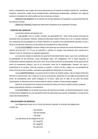 dores y empleadores, que surgen del vínculo generado por el contrato de trabajo (contrato de , accidentes,
despidos, vacaciones, sueldo anual complementario, asociaciones profesionales, jubilación, etc.) algunos
autores lo consideran de orden público por las normas que contiene.
DERECHO DE MINERÍA: Es el conjunto de normas relativas a la explotación y aprovechamiento de
las reservas mineras.
DERECHO AGRARIO: Regula las relaciones emergentes de la explotación del agro.
- FUENTES DEL DERECHO
Las fuentes clásicas del derecho son:
1) LAS LEYES: Con un amplio concepto de generalidad son: toda norma jurídica emanada de
autoridad ente (Constitución, Decreto, Ordenanza Municipal, Edicto Policial, etc.) y en un sentido restrictivo
son solamente las promulgadas por el Poder Ejecutivo de acuerdo a los procedimientos previstos en los a
84 de la Constitución Nacional y en las esferas de competencia en ella previstas.
2) LAS COSTUMBRES: Nuestro Código Civil prevé que las mismas son fuente del Derecho ante el
silencio de la ley (art. 17) "el uso, la costumbre o práctica no pueden crear derechos sino cuando las e
refieren a ellos en situaciones no regladas legalmente".
La costumbre implica la repetición de igual forma de determinados actos, que al ser cumplidos por
la generalidad de las personas, cuyas actividades rigen, son obligatorias. Por lo antes expuesto, el
componente material (repetición del mismo acto, de la misma forma por la generalidad de las personas) se
suma al componente psíquico, que es la convicción moral de la obligatoriedad. Ejemplo: los usos y
costumbres en el construir. Pero las mismas no pueden ir contra una ley y deben ser una pluralidad de
actos comunes a todo el pueblo, necesarios para regular las relaciones en comunidad.
3) LA JURISPRUDENCIA: Los jueces tienen la misión de impartir justicia, esto es desde el Derecho
Romano a nuestros días: dar a cada uno lo que le corresponde, aportando con sus fallos jurisprudencia que
sirven de precedentes para casos análogos en el futuro, dado que un fallo es ley para las partes
intervinientes, la interacción de los mismos deja sin efectos, amplía o limita preceptos legales.
Siendo la Jurisprudencia el conjunto de sentencias sobre una misma cuestión jurídica, pudiendo
existir jurisprudencia uniforme o contradictoria.
4) LA DOCTRINA: Es la opinión que hacen del derecho los juristas, es la teoría del derecho, si bien
no tiene fuerza obligatoria es una importante fuente de argumentos que ayudan al legislador o al juez en los
actos está desempeñando.
- OBLIGACIONES DE DERECHO
Las obligaciones nacen de un vínculo de derecho; ejemplo: al contratar las obligaciones
pueden ser:
* DE HACER.
* DE NO HACER
* DE DAR.
Los elementos de las obligaciones son:
*EL SUJETO.
*EL OBJETO.
*EL MOTIVO.
4
 