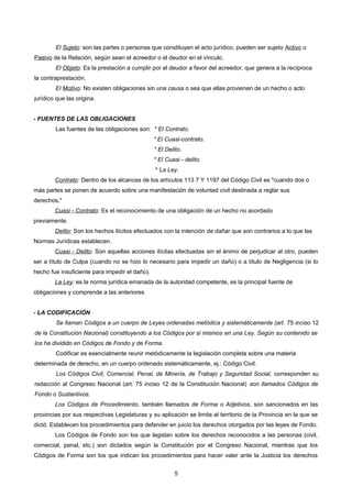 El Sujeto: son las partes o personas que constituyen el acto jurídico, pueden ser sujeto Activo o
Pasivo de la Relación, según sean el acreedor o el deudor en el vínculo.
El Objeto: Es la prestación a cumplir por el deudor a favor del acreedor, que genera a la recíproca
la contraprestación.
El Motivo: No existen obligaciones sin una causa o sea que ellas provienen de un hecho o acto
jurídico que las origina.
- FUENTES DE LAS OBLIGACIONES
Las fuentes de las obligaciones son: * El Contrato.
* El Cuasi-contrato.
* El Delito.
* El Cuasi - delito.
* La Ley.
Contrato: Dentro de los alcances de los artículos 113 7 Y 1197 del Código Civil es "cuando dos o
más partes se ponen de acuerdo sobre una manifestación de voluntad civil destinada a reglar sus
derechos,"
Cuasi - Contrato: Es el reconocimiento de una obligación de un hecho no acordado
previamente.
Delito: Son los hechos ilícitos efectuados con la intención de dañar que son contrarios a lo que las
Normas Jurídicas establecen.
Cuasi - Delito: Son aquellas acciones ilícitas efectuadas sin el ánimo de perjudicar al otro, pueden
ser a título de Culpa (cuando no se hizo lo necesario para impedir un daño) o a título de Negligencia (si lo
hecho fue insuficiente para impedir el daño).
La Ley: es la norma jurídica emanada de la autoridad competente, es la principal fuente de
obligaciones y comprende a las anteriores
- LA CODIFICACIÓN
Se llaman Códigos a un cuerpo de Leyes ordenadas metódica y sistemáticamente (art. 75 inciso 12
de la Constitución Nacional) constituyendo a los Códigos por si mismos en una Ley. Según su contenido se
los ha dividido en Códigos de Fondo y de Forma.
Codificar es esencialmente reunir metódicamente la legislación completa sobre una materia
determinada de derecho, en un cuerpo ordenado sistemáticamente, ej.: Código Civil.
Los Códigos Civil, Comercial, Penal, de Minería, de Trabajo y Seguridad Social, corresponden su
redacción al Congreso Nacional (art. 75 inciso 12 de la Constitución Nacional) son llamados Códigos de
Fondo o Sustantivos.
Los Códigos de Procedimiento, también llamados de Forma o Adjetivos, son sancionados en las
provincias por sus respectivas Legislaturas y su aplicación se limita al territorio de la Provincia en la que se
dictó. Establecen los procedimientos para defender en juicio los derechos otorgados por las leyes de Fondo.
Los Códigos de Fondo son los que legislan sobre los derechos reconocidos a las personas (civil,
comercial, penal, etc.) son dictados según la Constitución por el Congreso Nacional, mientras que los
Códigos de Forma son los que indican los procedimientos para hacer valer ante la Justicia los derechos
5
 