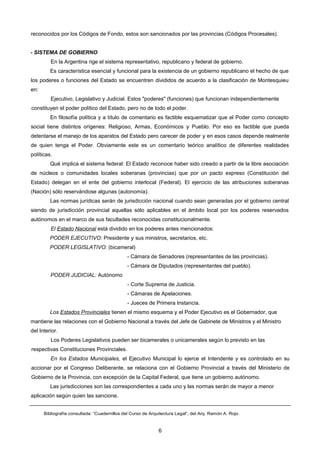 reconocidos por los Códigos de Fondo, estos son sancionados por las provincias (Códigos Procesales).
- SISTEMA DE GOBIERNO
En la Argentina rige el sistema representativo, republicano y federal de gobierno.
Es característica esencial y funcional para la existencia de un gobierno republicano el hecho de que
los poderes o funciones del Estado se encuentren divididos de acuerdo a la clasificación de Montesquieu
en:
Ejecutivo, Legislativo y Judicial. Estos "poderes" (funciones) que funcionan independientemente
constituyen el poder político del Estado, pero no de todo el poder.
En filosofía política y a título de comentario es factible esquematizar que el Poder como concepto
social tiene distintos orígenes: Religioso, Armas, Económicos y Pueblo. Por eso es factible que pueda
detentarse el manejo de los aparatos del Estado pero carecer de poder y en esos casos depende realmente
de quien tenga el Poder. Obviamente este es un comentario teórico analítico de diferentes realidades
políticas.
Qué implica el sistema federal: El Estado reconoce haber sido creado a partir de la libre asociación
de núcleos o comunidades locales soberanas (provincias) que por un pacto expreso (Constitución del
Estado) delegan en el ente del gobierno interlocal (Federal). El ejercicio de las atribuciones soberanas
(Nación) sólo reservándose algunas (autonomía).
Las normas jurídicas serán de jurisdicción nacional cuando sean generadas por el gobierno central
siendo de jurisdicción provincial aquellas sólo aplicables en el ámbito local por los poderes reservados
autónomos en el marco de sus facultades reconocidas constitucionalmente.
El Estado Nacional está dividido en los poderes antes mencionados:
PODER EJECUTIVO: Presidente y sus ministros, secretarios, etc.
PODER LEGISLATIVO: (bicameral)
- Cámara de Senadores (representantes de las provincias).
- Cámara de Diputados (representantes del pueblo).
PODER JUDICIAL: Autónomo
- Corte Suprema de Justicia.
- Cámaras de Apelaciones.
- Jueces de Primera Instancia.
Los Estados Provinciales tienen el mismo esquema y el Poder Ejecutivo es el Gobernador, que
mantiene las relaciones con el Gobierno Nacional a través del Jefe de Gabinete de Ministros y el Ministro
del Interior.
Los Poderes Legislativos pueden ser bicamerales o unicamerales según lo previsto en las
respectivas Constituciones Provinciales.
En los Estados Municipales, el Ejecutivo Municipal lo ejerce el Intendente y es controlado en su
accionar por el Congreso Deliberante, se relaciona con el Gobierno Provincial a través del Ministerio de
Gobierno de la Provincia, con excepción de la Capital Federal, que tiene un gobierno autónomo.
Las jurisdicciones son las correspondientes a cada uno y las normas serán de mayor a menor
aplicación según quien las sancione.
Bibliografía consultada: “Cuadernillos del Curso de Arquitectura Legal”, del Arq. Ramón A. Rojo.
6
 