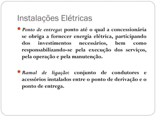 Instalações Elétricas
Ponto de entrega: ponto até o qual a concessionária
 se obriga a fornecer energia elétrica, participando
 dos investimentos necessários, bem como
 responsabilizando-se pela execução dos serviços,
 pela operação e pela manutenção.

Ramal   de ligação: conjunto de condutores e
 acessórios instalados entre o ponto de derivação e o
 ponto de entrega.
 
