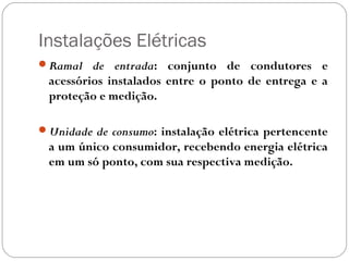 Instalações Elétricas
Ramal de entrada: conjunto de condutores e
 acessórios instalados entre o ponto de entrega e a
 proteção e medição.

Unidade de consumo: instalação elétrica pertencente
 a um único consumidor, recebendo energia elétrica
 em um só ponto, com sua respectiva medição.
 