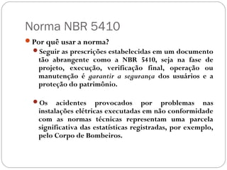 Norma NBR 5410
Por quê usar a norma?
  Seguir as prescrições estabelecidas em um documento
   tão abrangente como a NBR 5410, seja na fase de
   projeto, execução, verificação final, operação ou
   manutenção é garantir a segurança dos usuários e a
   proteção do patrimônio.

  Os    acidentes provocados por problemas nas
   instalações elétricas executadas em não conformidade
   com as normas técnicas representam uma parcela
   significativa das estatísticas registradas, por exemplo,
   pelo Corpo de Bombeiros.
 