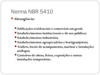 Norma NBR 5410
Abrangência:


 Edificações residenciais e comerciais em geral;
 Estabelecimentos institucionais e de uso público;
 Estabelecimentos industriais;
 Estabelecimentos agropecuários e hortigranjeiros;
 Trailers, locais de acampamento, marinas e instalações
  análogas;
 Canteiros de obras, feiras, exposições e outras
  instalações temporárias.
 
