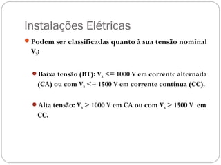 Instalações Elétricas
Podem ser classificadas quanto à sua tensão nominal
 VN:

  Baixa tensão (BT): VN <= 1000 V em corrente alternada
   (CA) ou com VN <= 1500 V em corrente contínua (CC).

  Alta tensão: VN > 1000 V em CA ou com VN > 1500 V em
   CC.
 