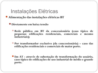 Instalações Elétricas
 Alimentação das instalações elétricas BT

  Diretamente em baixa tensão

    Rede pública em BT da concessionária (caso típico de
      pequenas edificações residenciais, comerciais e mesmo
      industriais);

    Por transformador exclusivo (da concessionária) – caso das
      edificações residenciais e comerciais de maior porte.


    Em AT - através de subestação de transformação do usuário,
      caso típico de edificações de uso industrial de médio e grande
      porte.
 