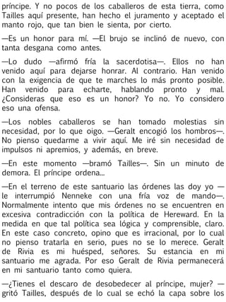 príncipe. Y no pocos de los caballeros de esta tierra, como
Tailles aquí presente, han hecho el juramento y aceptado el
manto rojo, que tan bien le sienta, por cierto.
—Es un honor para mí. —El brujo se inclinó de nuevo, con
tanta desgana como antes.
—Lo dudo —afirmó fría la sacerdotisa—. Ellos no han
venido aquí para dejarse honrar. Al contrario. Han venido
con la exigencia de que te marches lo más pronto posible.
Han venido para echarte, hablando pronto y mal.
¿Consideras que eso es un honor? Yo no. Yo considero
eso una ofensa.
—Los nobles caballeros se han tomado molestias sin
necesidad, por lo que oigo. —Geralt encogió los hombros—.
No pienso quedarme a vivir aquí. Me iré sin necesidad de
impulsos ni apremios, y además, en breve.
—En este momento —bramó Tailles—. Sin un minuto de
demora. El príncipe ordena...
—En el terreno de este santuario las órdenes las doy yo —
le interrumpió Nenneke con una fría voz de mando—.
Normalmente intento que mis órdenes no se encuentren en
excesiva contradicción con la política de Hereward. En la
medida en que tal política sea lógica y comprensible, claro.
En este caso concreto, opino que es irracional, por lo cual
no pienso tratarla en serio, pues no se lo merece. Geralt
de Rivia es mi huésped, señores. Su estancia en mi
santuario me agrada. Por eso Geralt de Rivia permanecerá
en mi santuario tanto como quiera.
—¿Tienes el descaro de desobedecer al príncipe, mujer? —
gritó Tailles, después de lo cual se echó la capa sobre los

 
