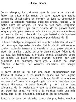 El mal menor
I
Como siempre, los primeros que le prestaron atención
fueron los gatos y los niños. Un gato rayado que estaba
durmiendo al sol sobre un montón de leña se estremeció,
levantó la cabecita redonda, puso las orejas, resopló y se
metió entre las ortigas. Un niño de tres años, Dragomir,
hijo del pescador Trigli, quien delante de su palloza hacía
lo que podía para ensuciar aún más su ya sucia camisola,
se puso a berrear, clavando los ojos bañados de lágrimas
en el jinete que pasaba cabalgando por delante de él.
El brujo cabalgaba despacio, sin intentar adelantar al carro
del heno que taponaba la calle. Detrás de él, estirando el
cuello, haciendo tensarse la cuerda a cada paso, atado al
arzón de la silla, trotaba un asno bien cargado. Además de
las albardas habituales, el orejudo animal arrastraba sobre
los lomos un bulto bastante grande cubierto por una
gualdrapa. Los costados entre gris y blanco del asno
estaban cubiertos de oscuras manchas de sangre
coagulada.
El carro dobló al fin por una calle perpendicular que
llevaba al pósito y a los muelles, desde los que llegaba
una brisa de alquitrán y orina de buey. Geralt se apresuró.
No reaccionó ante el apagado grito de una verdulera que
miraba fijamente la pata huesuda y con garras que
sobresalía de la gualdrapa y que se balanceaba al ritmo
del trote del asno. No miró a la multitud cada vez más
densa que le iba siguiendo, ondulando en su agitación.
Junto a la casa del alcalde, como siempre, había muchos

 