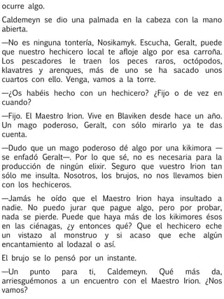 ocurre algo.
Caldemeyn se dio una palmada en la cabeza con la mano
abierta.
—No es ninguna tontería, Nosikamyk. Escucha, Geralt, puede
que nuestro hechicero local te afloje algo por esa carroña.
Los pescadores le traen los peces raros, octópodos,
klavatres y arenques, más de uno se ha sacado unos
cuartos con ello. Venga, vamos a la torre.
—¿Os habéis hecho con un hechicero? ¿Fijo o de vez en
cuando?
—Fijo. El Maestro Irion. Vive en Blaviken desde hace un año.
Un mago poderoso, Geralt, con sólo mirarlo ya te das
cuenta.
—Dudo que un mago poderoso dé algo por una kikimora —
se enfadó Geralt—. Por lo que sé, no es necesaria para la
producción de ningún elixir. Seguro que vuestro Irion tan
sólo me insulta. Nosotros, los brujos, no nos llevamos bien
con los hechiceros.
—Jamás he oído que el Maestro Irion haya insultado a
nadie. No puedo jurar que pague algo, pero por probar,
nada se pierde. Puede que haya más de los kikimores ésos
en las ciénagas, ¿y entonces qué? Que el hechicero eche
un vistazo al monstruo y si acaso que eche algún
encantamiento al lodazal o así.
El brujo se lo pensó por un instante.
—Un
punto
para
ti,
Caldemeyn.
Qué
más
da,
arriesguémonos a un encuentro con el Maestro Irion. ¿Nos
vamos?

 