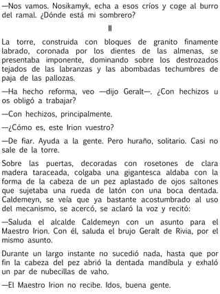 —Nos vamos. Nosikamyk, echa a esos críos y coge al burro
del ramal. ¿Dónde está mi sombrero?
II
La torre, construida con bloques de granito finamente
labrado, coronada por los dientes de las almenas, se
presentaba imponente, dominando sobre los destrozados
tejados de las labranzas y las abombadas techumbres de
paja de las pallozas.
—Ha hecho reforma, veo —dijo Geralt—. ¿Con hechizos u
os obligó a trabajar?
—Con hechizos, principalmente.
—¿Cómo es, este Irion vuestro?
—De fiar. Ayuda a la gente. Pero huraño, solitario. Casi no
sale de la torre.
Sobre las puertas, decoradas con rosetones de clara
madera taraceada, colgaba una gigantesca aldaba con la
forma de la cabeza de un pez aplastado de ojos saltones
que sujetaba una rueda de latón con una boca dentada.
Caldemeyn, se veía que ya bastante acostumbrado al uso
del mecanismo, se acercó, se aclaró la voz y recitó:
—Saluda el alcalde Caldemeyn con un asunto para el
Maestro Irion. Con él, saluda el brujo Geralt de Rivia, por el
mismo asunto.
Durante un largo instante no sucedió nada, hasta que por
fin la cabeza del pez abrió la dentada mandíbula y exhaló
un par de nubecillas de vaho.
—El Maestro Irion no recibe. Idos, buena gente.

 