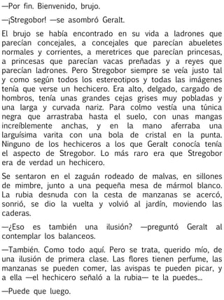 —Por fin. Bienvenido, brujo.
—¡Stregobor! —se asombró Geralt.
El brujo se había encontrado en su vida a ladrones que
parecían concejales, a concejales que parecían abueletes
normales y corrientes, a meretrices que parecían princesas,
a princesas que parecían vacas preñadas y a reyes que
parecían ladrones. Pero Stregobor siempre se veía justo tal
y como según todos los estereotipos y todas las imágenes
tenía que verse un hechicero. Era alto, delgado, cargado de
hombros, tenía unas grandes cejas grises muy pobladas y
una larga y curvada nariz. Para colmo vestía una túnica
negra que arrastraba hasta el suelo, con unas mangas
increíblemente anchas, y en la mano aferraba una
larguísima varita con una bola de cristal en la punta.
Ninguno de los hechiceros a los que Geralt conocía tenía
el aspecto de Stregobor. Lo más raro era que Stregobor
era de verdad un hechicero.
Se sentaron en el zaguán rodeado de malvas, en sillones
de mimbre, junto a una pequeña mesa de mármol blanco.
La rubia desnuda con la cesta de manzanas se acercó,
sonrió, se dio la vuelta y volvió al jardín, moviendo las
caderas.
—¿Eso es también una
contemplar los balanceos.

ilusión?

—preguntó

Geralt

al

—También. Como todo aquí. Pero se trata, querido mío, de
una ilusión de primera clase. Las flores tienen perfume, las
manzanas se pueden comer, las avispas te pueden picar, y
a ella —el hechicero señaló a la rubia— te la puedes...
—Puede que luego.

 