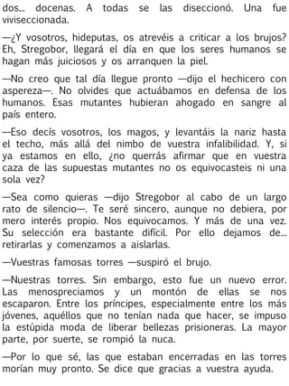 dos... docenas.
viviseccionada.

A

todas

se

las

diseccionó.

Una

fue

—¿Y vosotros, hideputas, os atrevéis a criticar a los brujos?
Eh, Stregobor, llegará el día en que los seres humanos se
hagan más juiciosos y os arranquen la piel.
—No creo que tal día llegue pronto —dijo el hechicero con
aspereza—. No olvides que actuábamos en defensa de los
humanos. Esas mutantes hubieran ahogado en sangre al
país entero.
—Eso decís vosotros, los magos, y levantáis la nariz hasta
el techo, más allá del nimbo de vuestra infalibilidad. Y, si
ya estamos en ello, ¿no querrás afirmar que en vuestra
caza de las supuestas mutantes no os equivocasteis ni una
sola vez?
—Sea como quieras —dijo Stregobor al cabo de un largo
rato de silencio—. Te seré sincero, aunque no debiera, por
mero interés propio. Nos equivocamos. Y más de una vez.
Su selección era bastante difícil. Por ello dejamos de...
retirarlas y comenzamos a aislarlas.
—Vuestras famosas torres —suspiró el brujo.
—Nuestras torres. Sin embargo, esto fue un nuevo error.
Las menospreciamos y un montón de ellas se nos
escaparon. Entre los príncipes, especialmente entre los más
jóvenes, aquéllos que no tenían nada que hacer, se impuso
la estúpida moda de liberar bellezas prisioneras. La mayor
parte, por suerte, se rompió la nuca.
—Por lo que sé, las que estaban encerradas en las torres
morían muy pronto. Se dice que gracias a vuestra ayuda.

 
