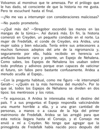 Volvamos al monstruo que te amenaza. Por el prólogo que
le has dado, sé consciente de que la historia no me gusta.
Pero te escucharé hasta el final.
—¿No me vas a interrumpir con consideraciones maliciosas?
—No puedo prometerlo.
—¿Qué más da? —Stregobor escondió las manos en las
mangas de la túnica—. Así durará más. En fin, la historia
comenzó en Creyden, un pequeño condado en el norte. La
mujer de Fredefalk, el conde de Creyden, era Aridea, una
mujer sabia y bien educada. Tenía entre sus antecesores a
muchos famosos adeptos del arte de la nigromancia y,
seguramente por ello, había recibido en herencia un
artefacto bastante raro y potente, un Espejo de Nehalena.
Como sabes, los Espejos de Nehalena los usaban sobre
todo profetas y adivinos porque eran capaces de vaticinar
el futuro, sin fallos pero bastante confusamente. Aridea a
menudo acudía al Espejo...
—Con la pregunta habitual, como me figuro —le interrumpió
Geralt—: «¿Quién es la más hermosa del mundo?». Por lo
que sé, todos los Espejos de Nehalena se dividen en dos
tipos: los mentirosos y los rotos.
—Te equivocas. A Aridea le interesaba más el destino del
país. Y a sus preguntas el Espejo respondía vaticinándole
una muerte horrible a ella, y a una gran cantidad de
personas, a manos o a causa de la hija del primer
matrimonio de Fredefalk. Aridea se las arregló para que
esta noticia llegara hasta el Consejo, y el Consejo me
envió a mí a Creyden. No tengo que agregar que la
primogénita de Fredefalk había nacido poco después del

 