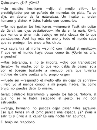 Quincena—. ¿Eh? ¿Civril?
—Un maldito hechicero —dijo el medio elfo—. Un
prestidigitador por un puñado de monedas de plata. Ya os
dije, un aborto de la naturaleza. Un insulto al orden
humano y divino. A éstos habría que quemarlos.
—No nos gustan los hechiceros —murmuró Tavik sin quitar
de Geralt sus ojos pestañosos—. Me da en la nariz, Civril,
que vamos a tener más trabajo en esta cloaca de lo que
pensábamos. Aquí hay más de uno y todo el mundo sabe
que se protegen los unos a los otros.
—La cabra tira al monte —sonrió con maldad el mestizo—.
Y que en el mundo haya cosas como tú. ¿Quién os cría,
engendro?
—Más tolerancia, si no te importa —dijo con tranquilidad
Geralt—. Tu madre, por lo que veo, debía de pasear sola
por el bosque bastante a menudo para que tuvieras
motivos de darle vueltas a tu propio origen.
—Puede ser —respondió el medio elfo sin dejar de sonreír—
. Pero yo al menos conocí a mi propia madre. Tú, como
brujo, no puedes decir lo mismo.
Geralt palideció ligeramente y apretó los labios. Nohorn, al
que no se le había escapado el gesto, se rió con
estruendo.
—Venga, hermano, no puedes dejar pasar tales agravios.
Eso que tienes en el lomo parece una espada. ¿Y? ¿Vais a
salir tú y Civril a la calle? Es una noche tan aburrida.
El brujo no reaccionó.

 